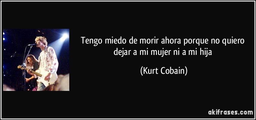 Tengo miedo de morir ahora porque no quiero dejar a mi mujer ni a mi hija (Kurt Cobain)