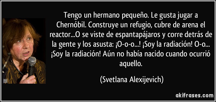 Tengo un hermano pequeño. Le gusta jugar a Chernóbil. Construye un refugio, cubre de arena el reactor...O se viste de espantapájaros y corre detrás de la gente y los asusta: ¡O-o-o...! ¡Soy la radiación! O-o... ¡Soy la radiación! Aún no había nacido cuando ocurrió aquello. (Svetlana Alexijevich)