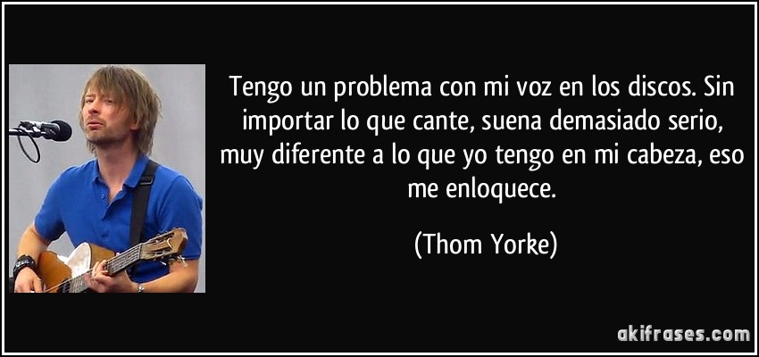 Tengo un problema con mi voz en los discos. Sin importar lo que cante, suena demasiado serio, muy diferente a lo que yo tengo en mi cabeza, eso me enloquece. (Thom Yorke)