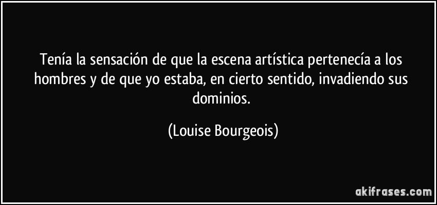 Tenía la sensación de que la escena artística pertenecía a los hombres y de que yo estaba, en cierto sentido, invadiendo sus dominios. (Louise Bourgeois)