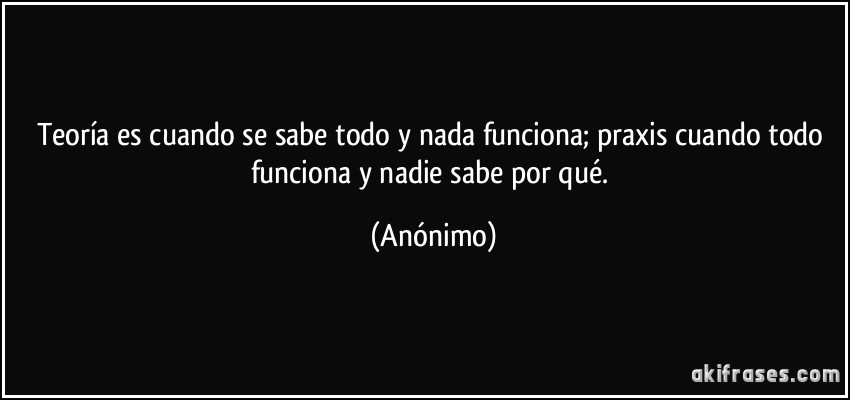 Teoría es cuando se sabe todo y nada funciona; praxis cuando todo funciona y nadie sabe por qué. (Anónimo)