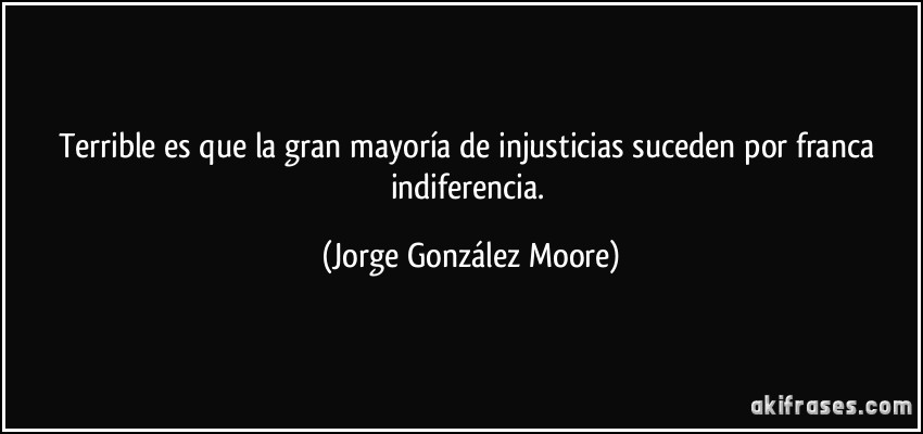 Terrible es que la gran mayoría de injusticias suceden por franca indiferencia. (Jorge González Moore)