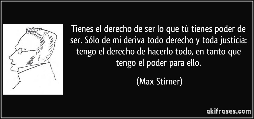 Tienes el derecho de ser lo que tú tienes poder de ser. Sólo de mí deriva todo derecho y toda justicia: tengo el derecho de hacerlo todo, en tanto que tengo el poder para ello. (Max Stirner)