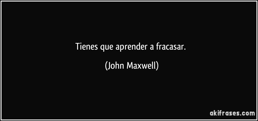 Tienes que aprender a fracasar. (John Maxwell)