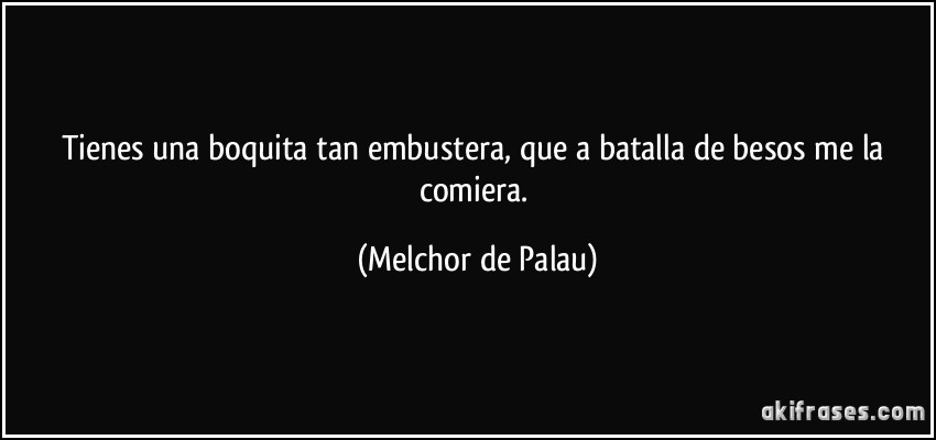 Tienes una boquita tan embustera, que a batalla de besos me la comiera. (Melchor de Palau)