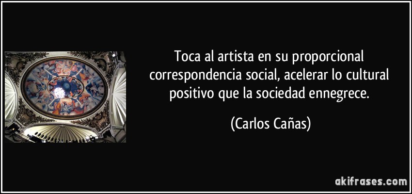 Toca al artista en su proporcional correspondencia social, acelerar lo cultural positivo que la sociedad ennegrece. (Carlos Cañas)