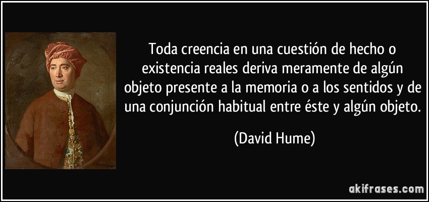 Toda creencia en una cuestión de hecho o existencia reales deriva meramente de algún objeto presente a la memoria o a los sentidos y de una conjunción habitual entre éste y algún objeto. (David Hume)