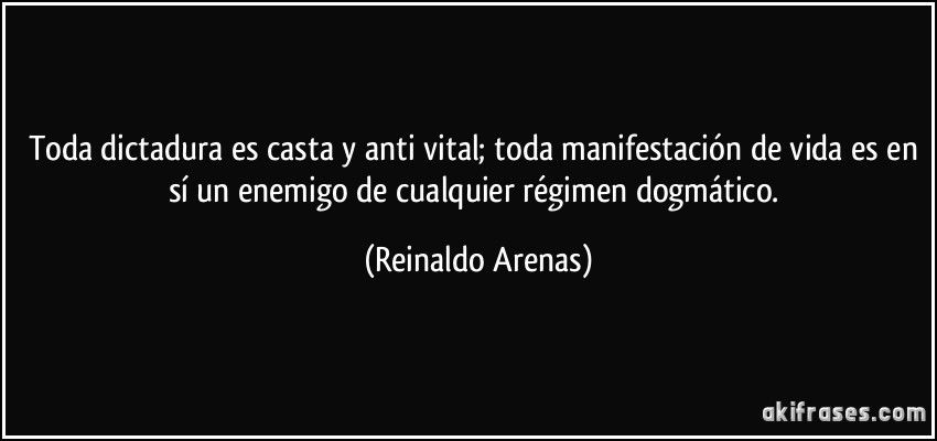 Toda dictadura es casta y anti vital; toda manifestación de vida es en sí un enemigo de cualquier régimen dogmático. (Reinaldo Arenas)
