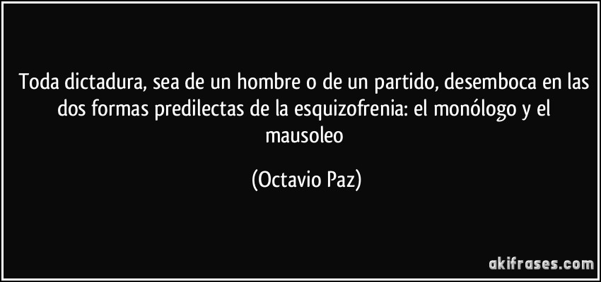 Toda dictadura, sea de un hombre o de un partido, desemboca en las dos formas predilectas de la esquizofrenia: el monólogo y el mausoleo (Octavio Paz)