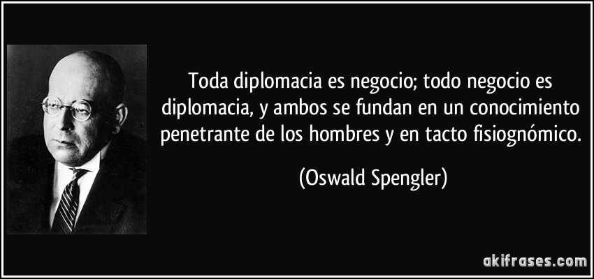 Toda diplomacia es negocio; todo negocio es diplomacia, y ambos se fundan en un conocimiento penetrante de los hombres y en tacto fisiognómico. (Oswald Spengler)