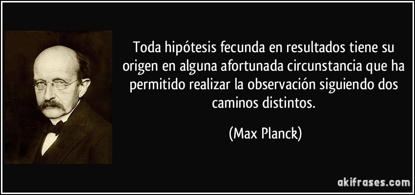 Toda hipótesis fecunda en resultados tiene su origen en alguna afortunada circunstancia que ha permitido realizar la observación siguiendo dos caminos distintos. (Max Planck)