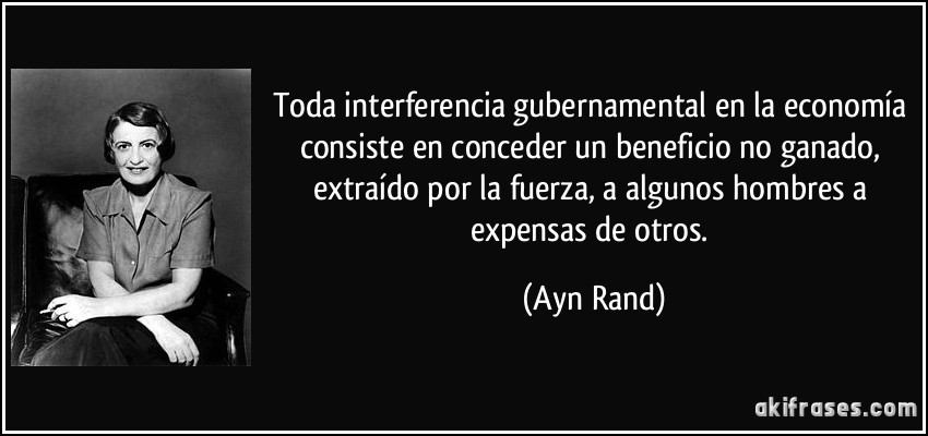 Toda interferencia gubernamental en la economía consiste en conceder un beneficio no ganado, extraído por la fuerza, a algunos hombres a expensas de otros. (Ayn Rand)