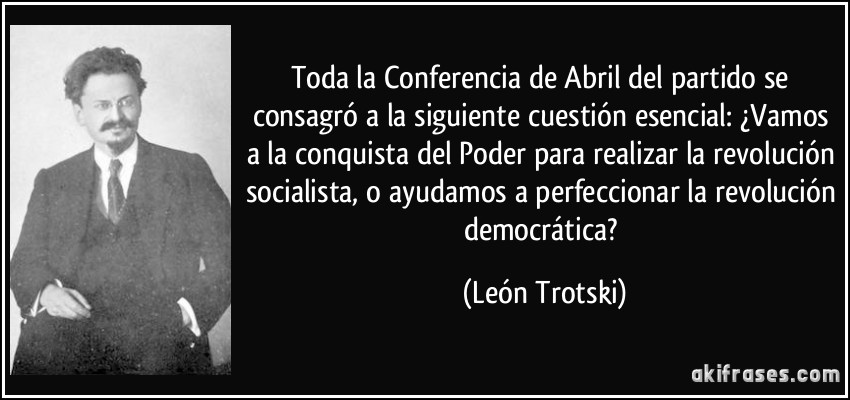 Toda la Conferencia de Abril del partido se consagró a la siguiente cuestión esencial: ¿Vamos a la conquista del Poder para realizar la revolución socialista, o ayudamos a perfeccionar la revolución democrática? (León Trotski)