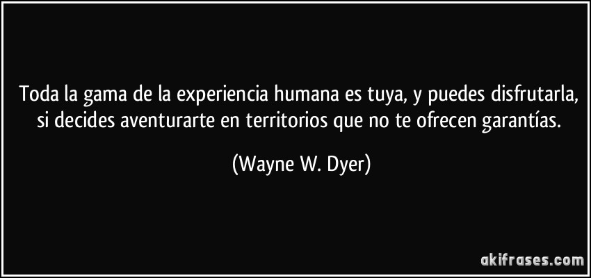 Toda la gama de la experiencia humana es tuya, y puedes disfrutarla, si decides aventurarte en territorios que no te ofrecen garantías. (Wayne W. Dyer)