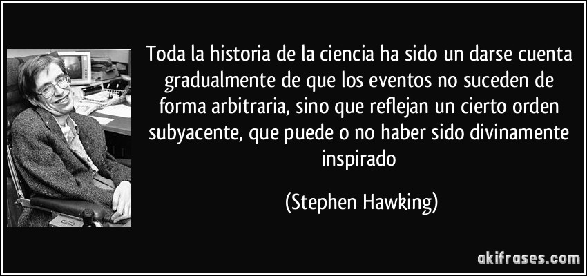 Toda la historia de la ciencia ha sido un darse cuenta gradualmente de que los eventos no suceden de forma arbitraria, sino que reflejan un cierto orden subyacente, que puede o no haber sido divinamente inspirado (Stephen Hawking)