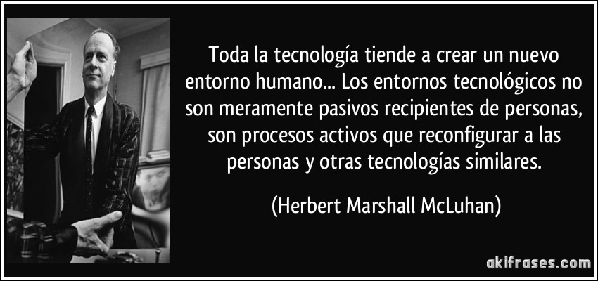 Toda la tecnología tiende a crear un nuevo entorno humano... Los entornos tecnológicos no son meramente pasivos recipientes de personas, son procesos activos que reconfigurar a las personas y otras tecnologías similares. (Herbert Marshall McLuhan)