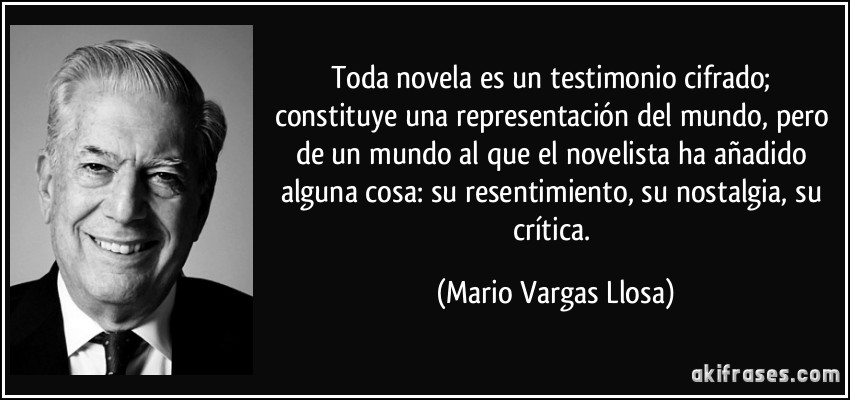 Toda novela es un testimonio cifrado; constituye una representación del mundo, pero de un mundo al que el novelista ha añadido alguna cosa: su resentimiento, su nostalgia, su crítica. (Mario Vargas Llosa)
