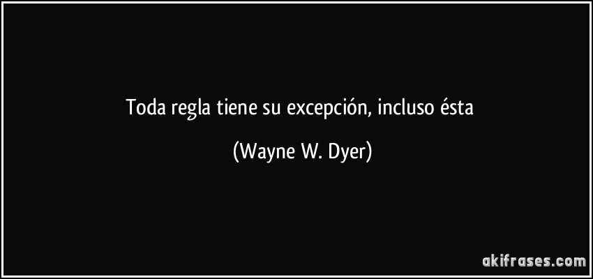 Toda regla tiene su excepción, incluso ésta (Wayne W. Dyer)