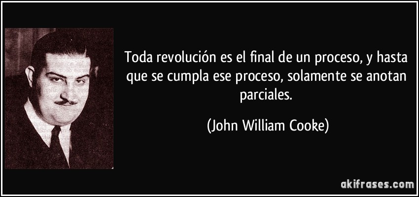 Toda revolución es el final de un proceso, y hasta que se cumpla ese proceso, solamente se anotan parciales. (John William Cooke)