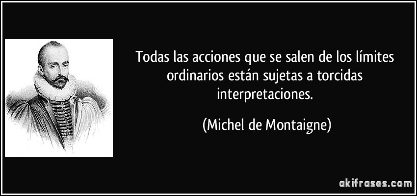 Todas las acciones que se salen de los límites ordinarios están sujetas a torcidas interpretaciones. (Michel de Montaigne)