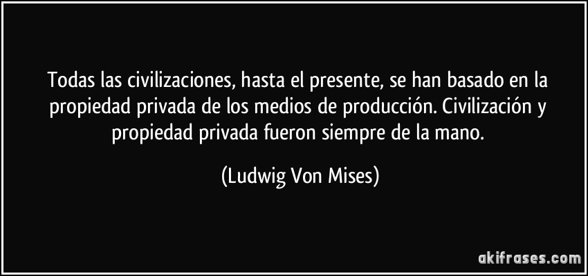 Todas las civilizaciones, hasta el presente, se han basado en la propiedad privada de los medios de producción. Civilización y propiedad privada fueron siempre de la mano. (Ludwig Von Mises)