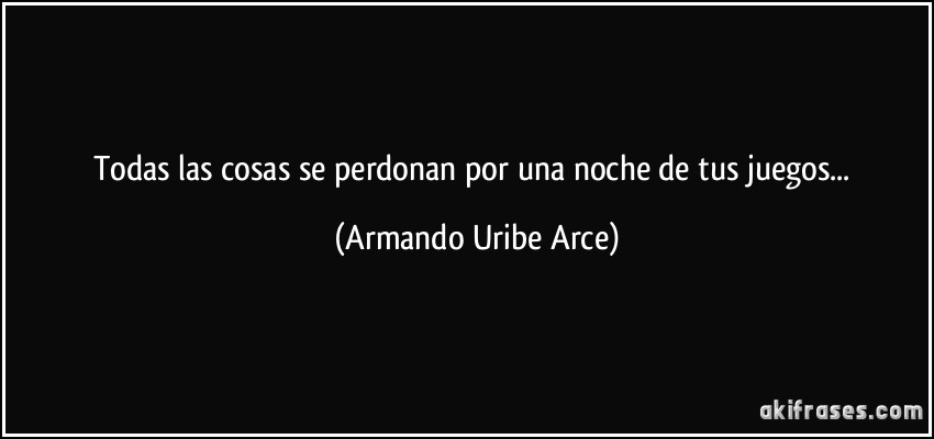 Todas las cosas se perdonan por una noche de tus juegos... (Armando Uribe Arce)
