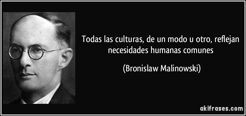 Todas las culturas, de un modo u otro, reflejan necesidades humanas comunes (Bronislaw Malinowski)