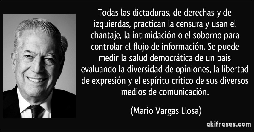 todas las dictaduras, de derechas y de izquierdas, practican la censura y usan el chantaje, la intimidación o el soborno para controlar el flujo de información. Se puede medir la salud democrática de un país evaluando la diversidad de opiniones, la libertad de expresión y el espíritu crítico de sus diversos medios de comunicación. (Mario Vargas Llosa)