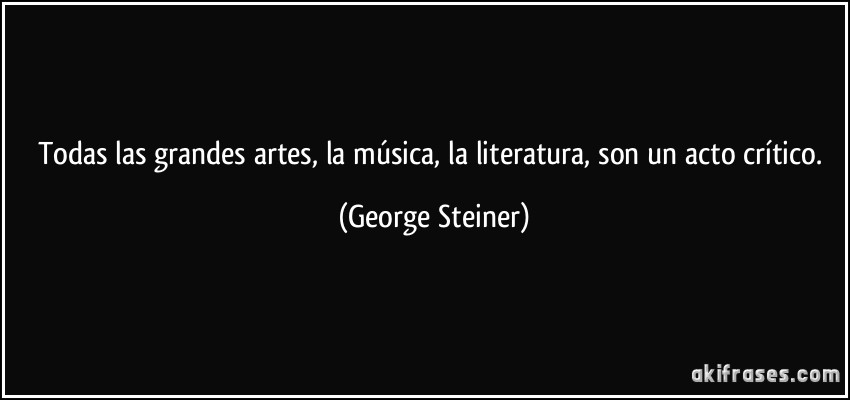 Todas las grandes artes, la música, la literatura, son un acto crítico. (George Steiner)