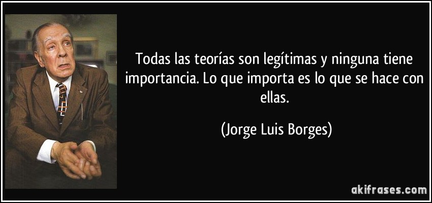 Todas las teorías son legítimas y ninguna tiene importancia. Lo que importa es lo que se hace con ellas. (Jorge Luis Borges)