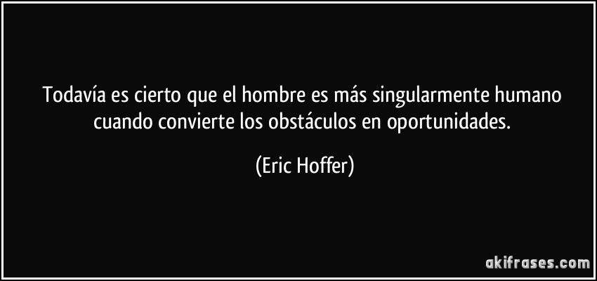 Todavía es cierto que el hombre es más singularmente humano cuando convierte los obstáculos en oportunidades. (Eric Hoffer)