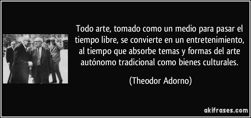 Todo arte, tomado como un medio para pasar el tiempo libre, se convierte en un entretenimiento, al tiempo que absorbe temas y formas del arte autónomo tradicional como bienes culturales. (Theodor Adorno)