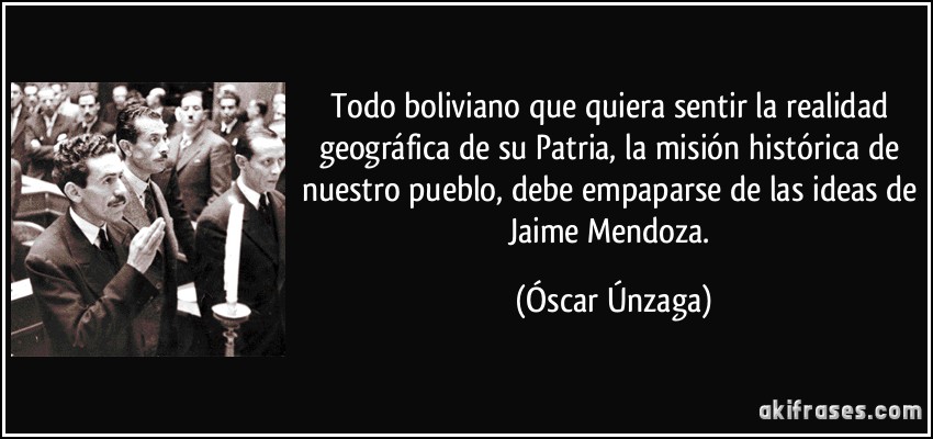 Todo boliviano que quiera sentir la realidad geográfica de su Patria, la misión histórica de nuestro pueblo, debe empaparse de las ideas de Jaime Mendoza. (Óscar Únzaga)