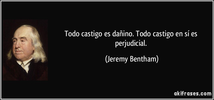 Todo castigo es dañino. Todo castigo en sí es perjudicial. (Jeremy Bentham)