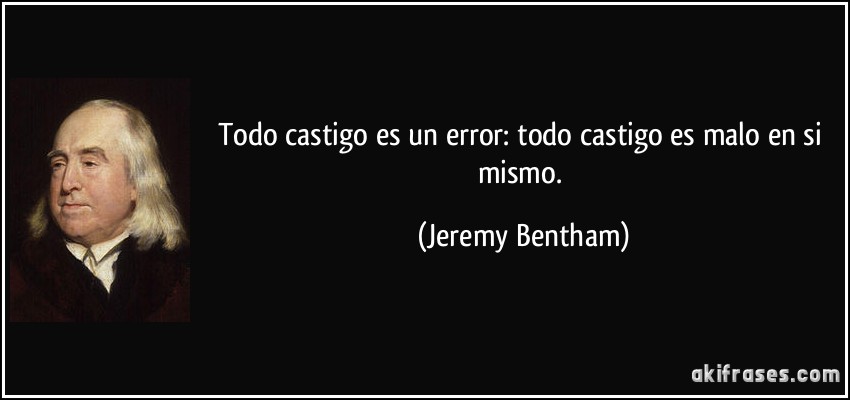 Todo castigo es un error: todo castigo es malo en si mismo. (Jeremy Bentham)