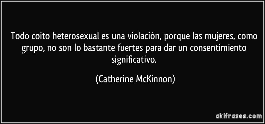 Todo coito heterosexual es una violación, porque las mujeres, como grupo, no son lo bastante fuertes para dar un consentimiento significativo. (Catherine McKinnon)