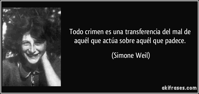 Todo crimen es una transferencia del mal de aquél que actúa sobre aquél que padece. (Simone Weil)