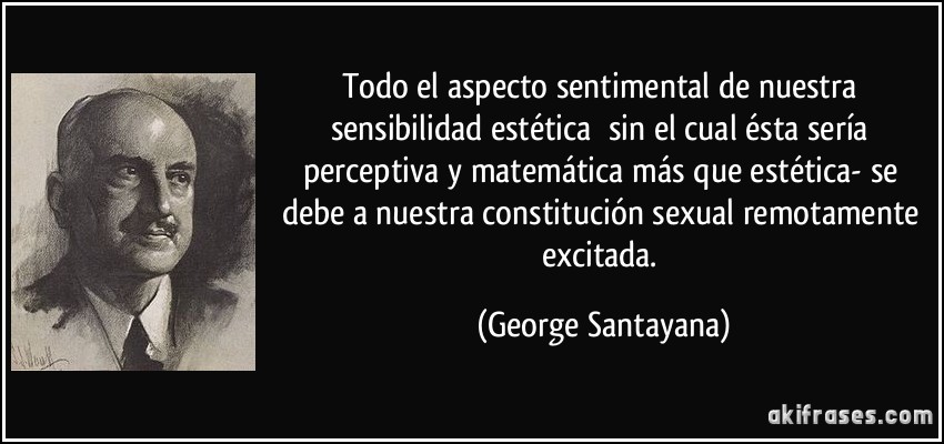 Todo el aspecto sentimental de nuestra sensibilidad estética sin el cual ésta sería perceptiva y matemática más que estética- se debe a nuestra constitución sexual remotamente excitada. (George Santayana)