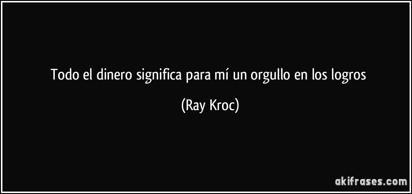 Todo el dinero significa para mí un orgullo en los logros (Ray Kroc)