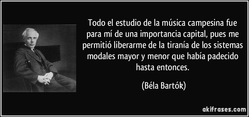 Todo el estudio de la música campesina fue para mí de una importancia capital, pues me permitió liberarme de la tiranía de los sistemas modales mayor y menor que había padecido hasta entonces. (Béla Bartók)