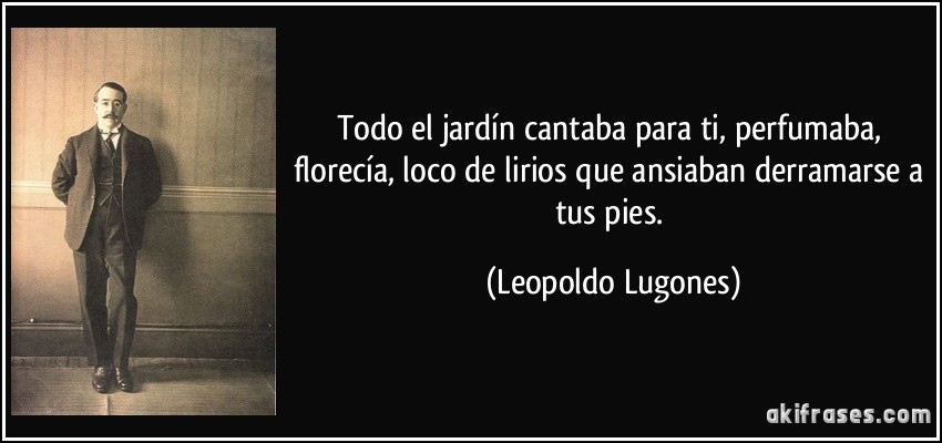 Todo el jardín cantaba para ti, perfumaba, florecía, loco de lirios que ansiaban derramarse a tus pies. (Leopoldo Lugones)