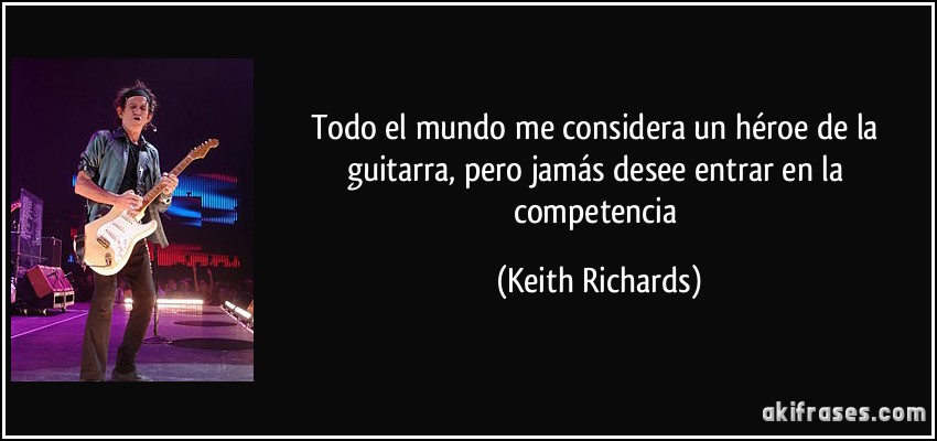 Todo el mundo me considera un héroe de la guitarra, pero jamás desee entrar en la competencia (Keith Richards)