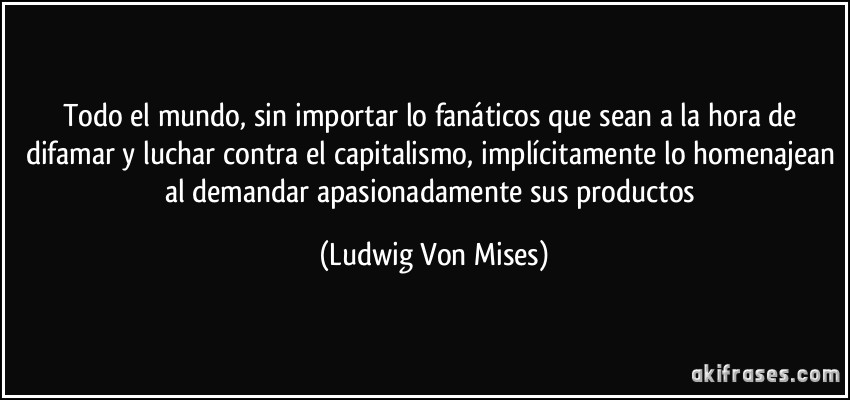 Todo el mundo, sin importar lo fanáticos que sean a la hora de difamar y luchar contra el capitalismo, implícitamente lo homenajean al demandar apasionadamente sus productos (Ludwig Von Mises)