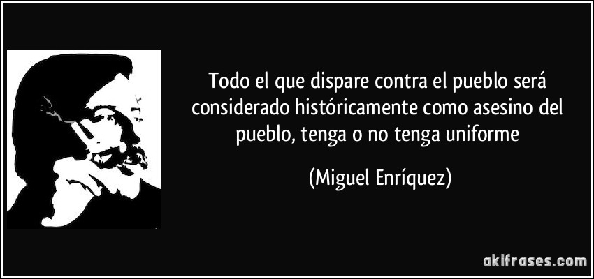 Todo el que dispare contra el pueblo será considerado históricamente como asesino del pueblo, tenga o no tenga uniforme (Miguel Enríquez)