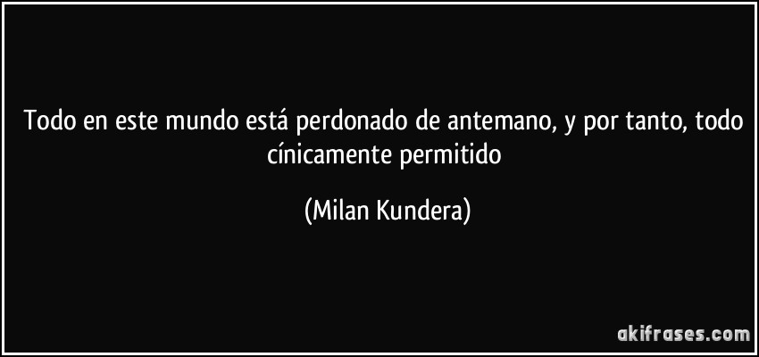 Todo en este mundo está perdonado de antemano, y por tanto, todo cínicamente permitido (Milan Kundera)