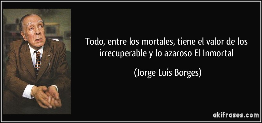 Todo, entre los mortales, tiene el valor de los irrecuperable y lo azaroso El Inmortal (Jorge Luis Borges)
