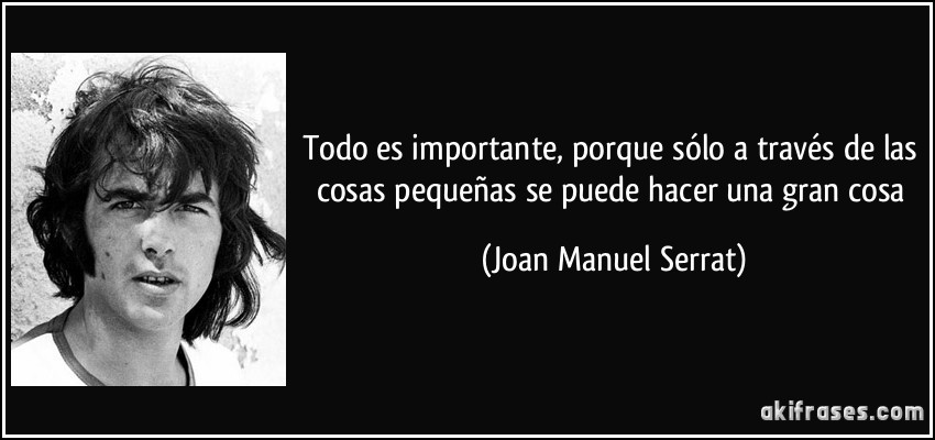 Todo es importante, porque sólo a través de las cosas pequeñas se puede hacer una gran cosa (Joan Manuel Serrat)