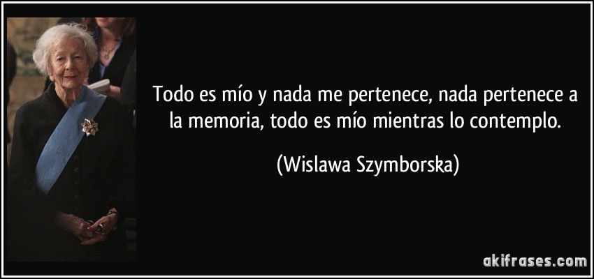 Todo es mío y nada me pertenece, nada pertenece a la memoria, todo es mío mientras lo contemplo. (Wislawa Szymborska)