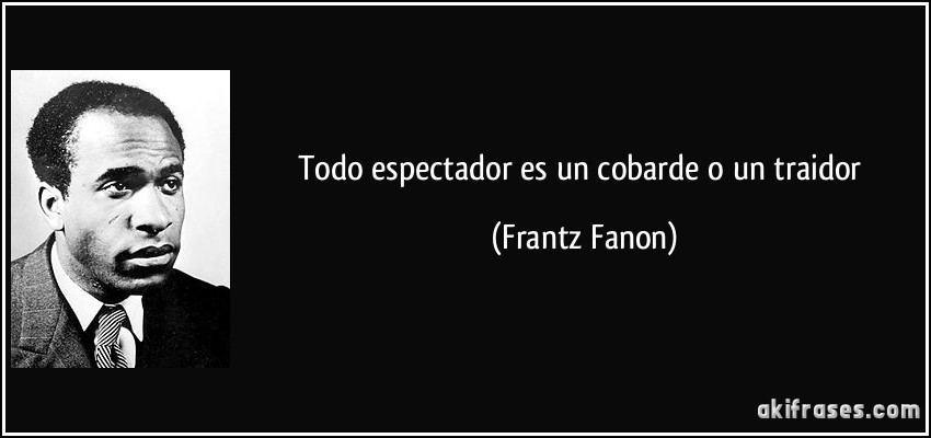 Todo espectador es un cobarde o un traidor (Frantz Fanon)