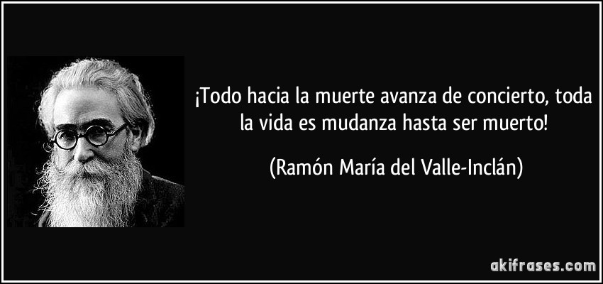¡Todo hacia la muerte avanza de concierto, toda la vida es mudanza hasta ser muerto! (Ramón María del Valle-Inclán)